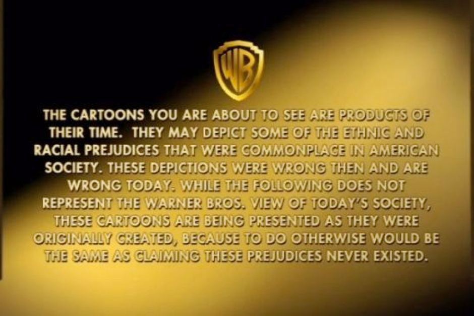 A disclaimer that reads: The cartoons you are about to see are products of their time. They may depict some of the ethnic and racial prejudices that were commonplace in American society. These depictions were wrong then and are wrong today. While the following does not represent the Warner Bros. view of today’s society, these cartoons are being presented as they were originally created, because to do otherwise would be the same as claiming these prejudices never existed.